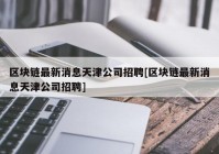 区块链最新消息天津公司招聘[区块链最新消息天津公司招聘]